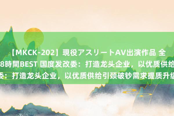 【MKCK-202】現役アスリートAV出演作品 全8TITLE全コーナー入り8時間BEST 国度发改委：打造龙头企业，以优质供给引颈破钞需求提质升级
