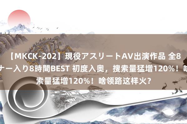 【MKCK-202】現役アスリートAV出演作品 全8TITLE全コーナー入り8時間BEST 初度入奥，搜索量猛增120%！啥领路这样火？