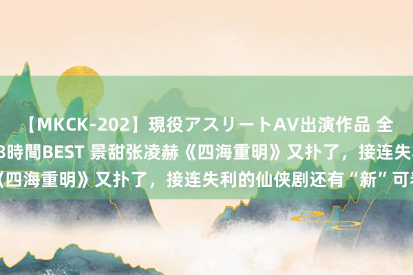 【MKCK-202】現役アスリートAV出演作品 全8TITLE全コーナー入り8時間BEST 景甜张凌赫《四海重明》又扑了，接连失利的仙侠剧还有“新”可看吗