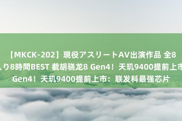 【MKCK-202】現役アスリートAV出演作品 全8TITLE全コーナー入り8時間BEST 截胡骁龙8 Gen4！天玑9400提前上市：联发科最强芯片