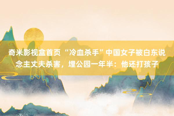 奇米影视盒首页 “冷血杀手”中国女子被白东说念主丈夫杀害，埋公园一年半：他还打孩子
