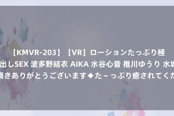 【KMVR-203】【VR】ローションたっぷり極上5人ソープ嬢と中出しSEX 波多野結衣 AIKA 水谷心音 推川ゆうり 水城奈緒 ～本日は御指名頂きありがとうございます◆た～っぷり癒されてくださいね◆～ “科八条”发布两个月，刊行承销、并购、指数等举措渐次落地