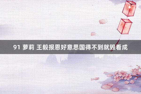 91 萝莉 王毅报恩好意思国得不到就毁看成