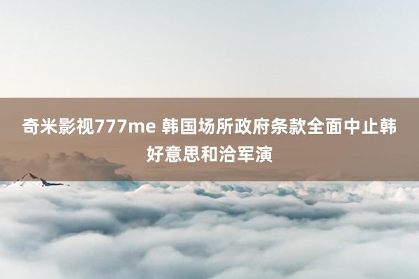 奇米影视777me 韩国场所政府条款全面中止韩好意思和洽军演