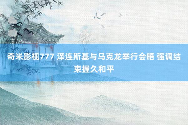 奇米影视777 泽连斯基与马克龙举行会晤 强调结束握久和平