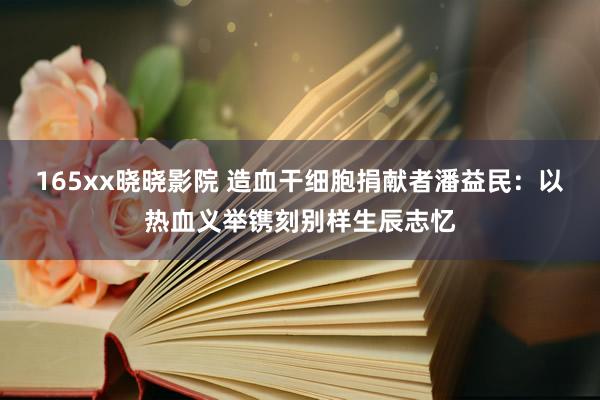 165xx晓晓影院 造血干细胞捐献者潘益民：以热血义举镌刻别样生辰志忆