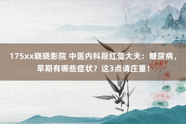 175xx晓晓影院 中医内科段红蕾大夫：糖尿病，早期有哪些症状？这3点请庄重！