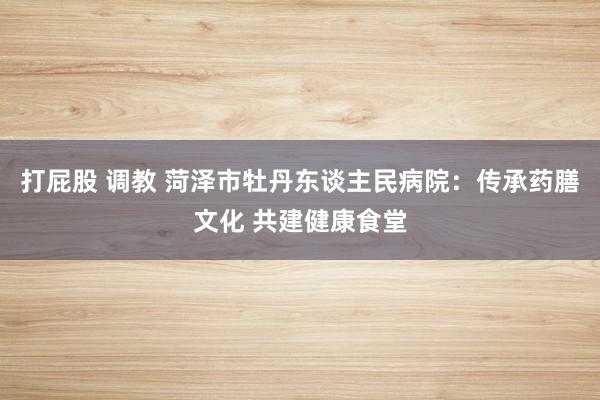 打屁股 调教 菏泽市牡丹东谈主民病院：传承药膳文化 共建健康食堂