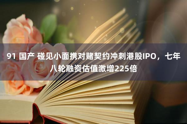 91 国产 碰见小面携对赌契约冲刺港股IPO，七年八轮融资估值激增225倍
