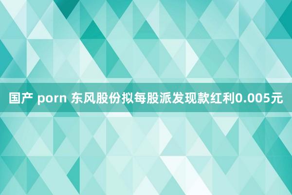 国产 porn 东风股份拟每股派发现款红利0.005元
