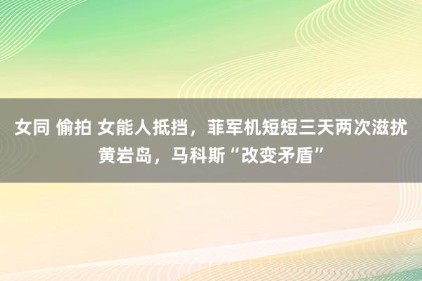 女同 偷拍 女能人抵挡，菲军机短短三天两次滋扰黄岩岛，马科斯“改变矛盾”