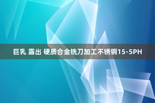 巨乳 露出 硬质合金铣刀加工不锈钢15-5PH