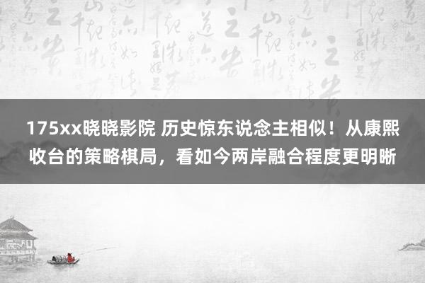 175xx晓晓影院 历史惊东说念主相似！从康熙收台的策略棋局，看如今两岸融合程度更明晰