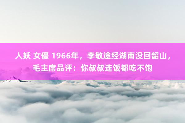 人妖 女優 1966年，李敏途经湖南没回韶山，毛主席品评：你叔叔连饭都吃不饱