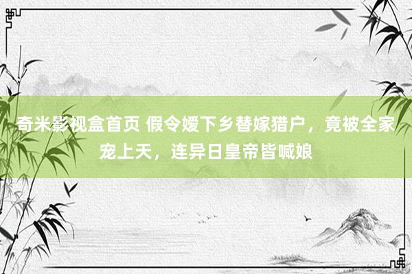 奇米影视盒首页 假令嫒下乡替嫁猎户，竟被全家宠上天，连异日皇帝皆喊娘