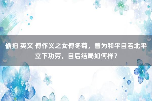 偷拍 英文 傅作义之女傅冬菊，曾为和平自若北平立下功劳，自后结局如何样？