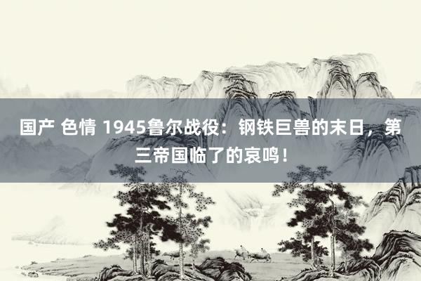 国产 色情 1945鲁尔战役：钢铁巨兽的末日，第三帝国临了的哀鸣！
