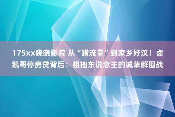 175xx晓晓影院 从“蹭流量”到家乡好汉！卤鹅哥停房贷背后：粗拙东说念主的诚挚解围战