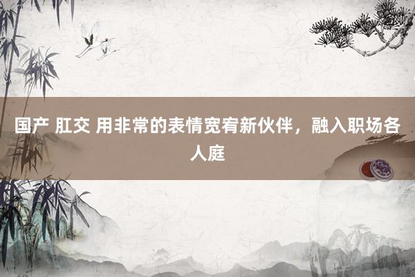 国产 肛交 用非常的表情宽宥新伙伴，融入职场各人庭