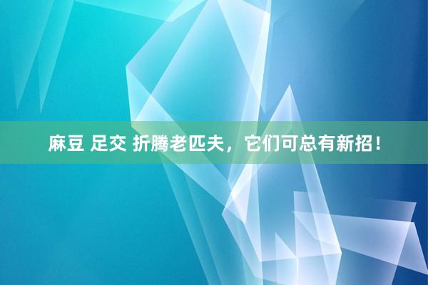 麻豆 足交 折腾老匹夫，它们可总有新招！