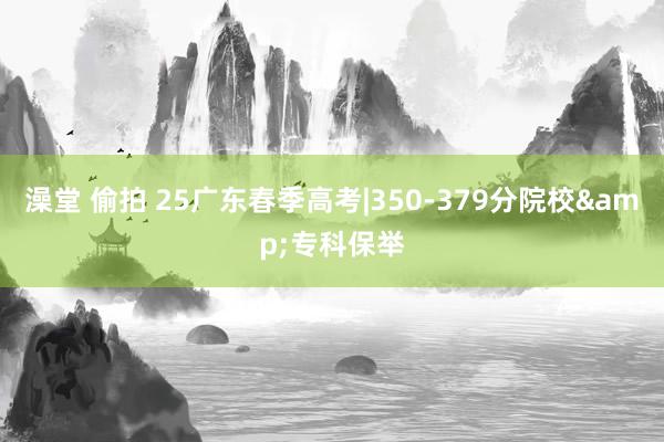 澡堂 偷拍 25广东春季高考|350-379分院校&专科保举