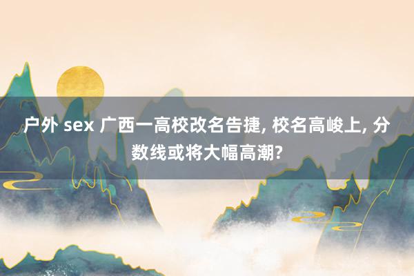 户外 sex 广西一高校改名告捷， 校名高峻上， 分数线或将大幅高潮?
