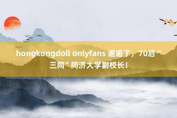 hongkongdoll onlyfans 邂逅了，70后“三同”同济大学副校长！