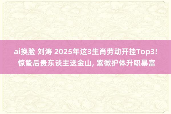 ai换脸 刘涛 2025年这3生肖劳动开挂Top3! 惊蛰后贵东谈主送金山， 紫微护体升职暴富