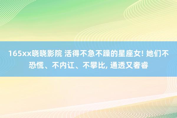 165xx晓晓影院 活得不急不躁的星座女! 她们不恐慌、不内讧、不攀比， 通透又奢睿