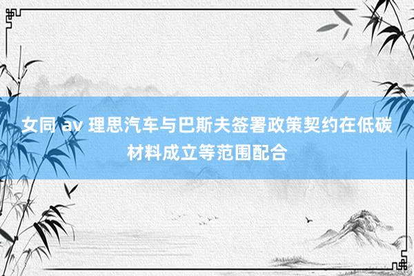 女同 av 理思汽车与巴斯夫签署政策契约在低碳材料成立等范围配合
