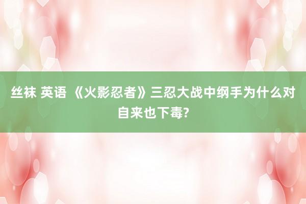 丝袜 英语 《火影忍者》三忍大战中纲手为什么对自来也下毒?