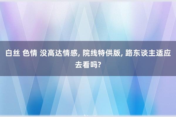 白丝 色情 没高达情感， 院线特供版， 路东谈主适应去看吗?