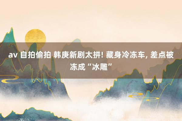 av 自拍偷拍 韩庚新剧太拼! 藏身冷冻车， 差点被冻成“冰雕”