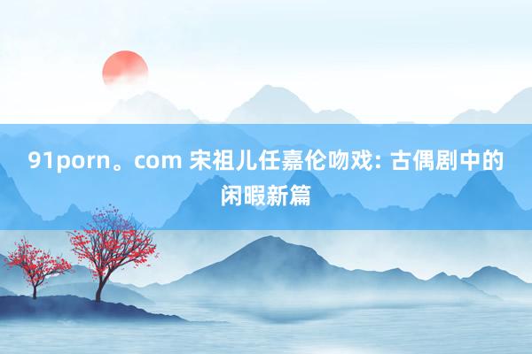 91porn。com 宋祖儿任嘉伦吻戏: 古偶剧中的闲暇新篇