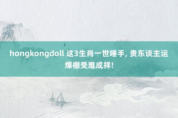 hongkongdoll 这3生肖一世唾手， 贵东谈主运爆棚受难成祥!
