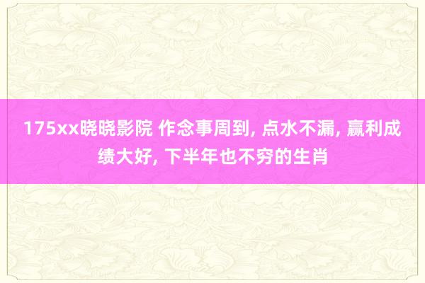 175xx晓晓影院 作念事周到， 点水不漏， 赢利成绩大好， 下半年也不穷的生肖