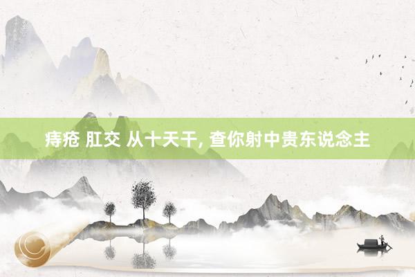 痔疮 肛交 从十天干， 查你射中贵东说念主