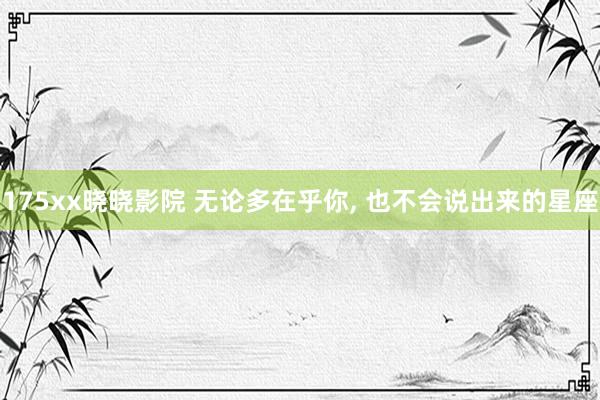 175xx晓晓影院 无论多在乎你， 也不会说出来的星座