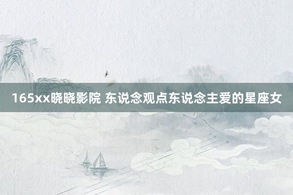 165xx晓晓影院 东说念观点东说念主爱的星座女