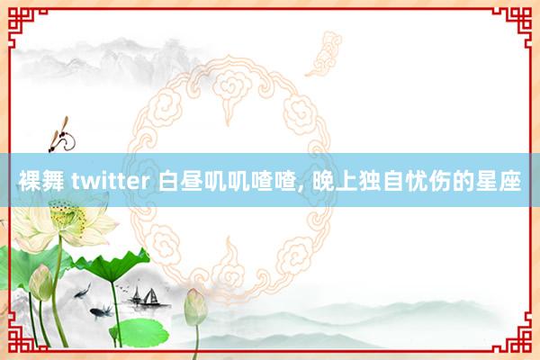 裸舞 twitter 白昼叽叽喳喳， 晚上独自忧伤的星座