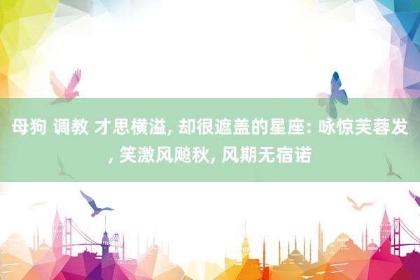 母狗 调教 才思横溢， 却很遮盖的星座: 咏惊芙蓉发， 笑激风飚秋， 风期无宿诺