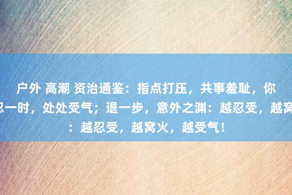 户外 高潮 资治通鉴：指点打压，共事羞耻，你如何应酬？忍一时，处处受气；退一步，意外之渊：越忍受，越窝火，越受气！