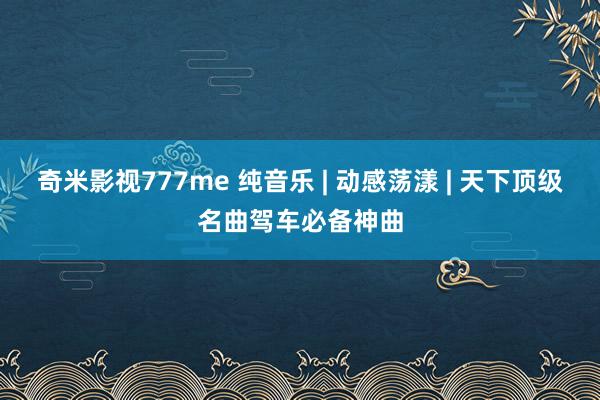 奇米影视777me 纯音乐 | 动感荡漾 | 天下顶级名曲驾车必备神曲