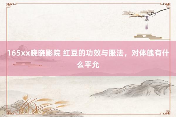 165xx晓晓影院 红豆的功效与服法，对体魄有什么平允