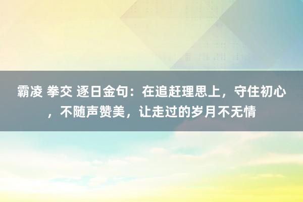 霸凌 拳交 逐日金句:在追赶理思上,守住初心,不随声赞美,让走过的岁月不无情