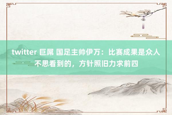 twitter 巨屌 国足主帅伊万：比赛成果是众人不思看到的，方针照旧力求前四