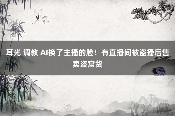 耳光 调教 AI换了主播的脸！有直播间被盗播后售卖盗窟货